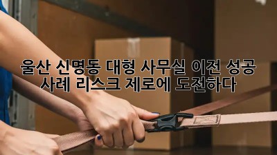 울산 신명동 대형 사무실 이전 성공 사례: 리스크 제로에 도전하다!